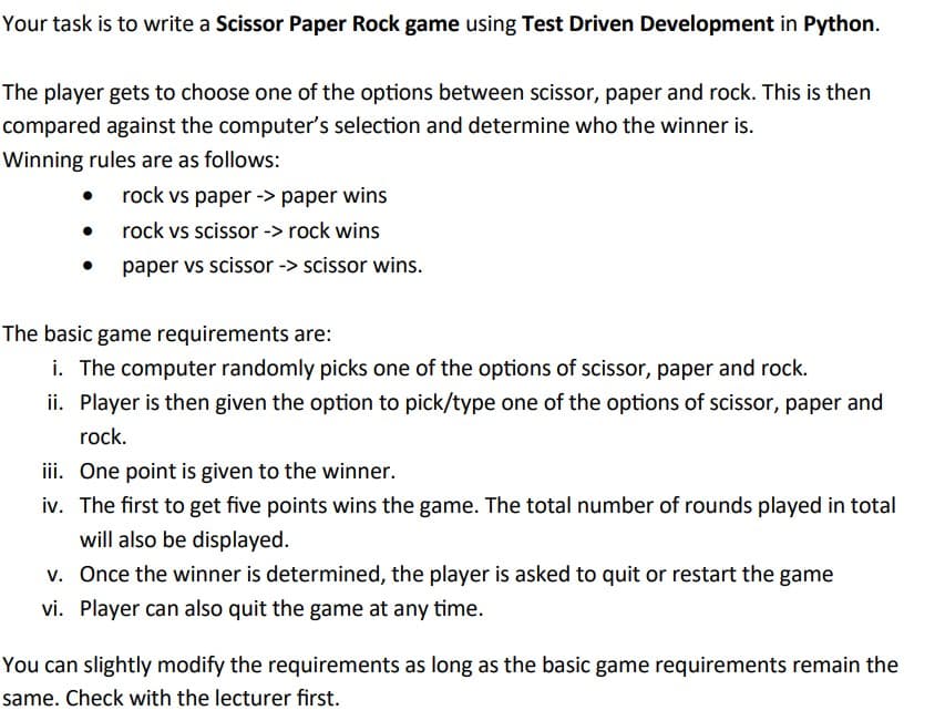 Your task is to write a Scissor Paper Rock game using Test Driven Development in Python.
The player gets to choose one of the options between scissor, paper and rock. This is then
compared against the computer's selection and determine who the winner is.
Winning rules are as follows:
●
rock vs paper -> paper wins
rock vs scissor -> rock wins
paper vs scissor -> scissor wins.
The basic game requirements are:
i. The computer randomly picks one of the options of scissor, paper and rock.
ii. Player is then given the option to pick/type one of the options of scissor, paper and
rock.
iii. One point is given to the winner.
iv. The first to get five points wins the game. The total number of rounds played in total
will also be displayed.
v. Once the winner is determined, the player is asked to quit or restart the game
vi. Player can also quit the game at any time.
You can slightly modify the requirements as long as the basic game requirements remain the
same. Check with the lecturer first.
