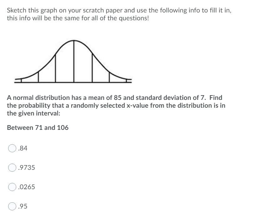 Sketch this graph on your scratch paper and use the following info to fill it in,
this info will be the same for all of the questions!
A normal distribution has a mean of 85 and standard deviation of 7. Find
the probability that a randomly selected x-value from the distribution is in
the given interval:
Between 71 and 106
.84
.9735
.0265
.95
