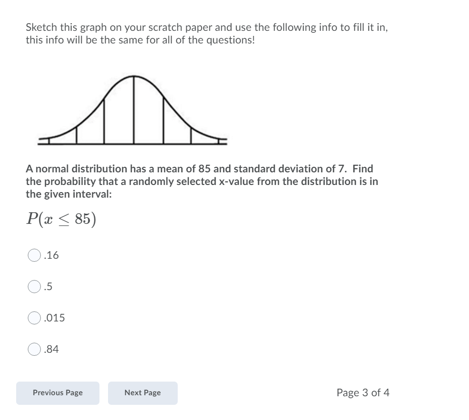 Sketch this graph on your scratch paper and use the following info to fill it in,
this info will be the same for all of the questions!
A normal distribution has a mean of 85 and standard deviation of 7. Find
the probability that a randomly selected x-value from the distribution is in
the given interval:
P(x < 85)
.16
.5
.015
.84
Previous Page
Next Page
Page 3 of 4
