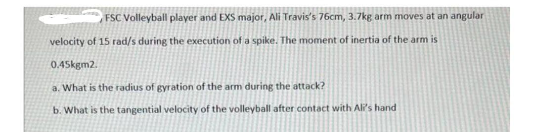 FSC Volleyball player and EXS major, Ali Travis's 76cm, 3.7kg arm moves at an angular
velocity of 15 rad/s during the execution of a spike. The moment of inertia of the arm is
0.45kgm2.
a. What is the radius of gyration of the arm during the attack?
b. What is the tangential velocity of the volleyball after contact with Ali's hand