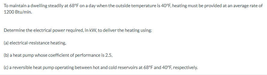 To maintain a dwelling steadily at 68°F on a day when the outside temperature is 40°F, heating must be provided at an average rate of
1200 Btu/min.
Determine the electrical power required, in kW, to deliver the heating using:
(a) electrical-resistance heating,
(b) a heat pump whose coefficient of performance is 2.5,
(c) a reversible heat pump operating between hot and cold reservoirs at 68°F and 40°F, respectively.