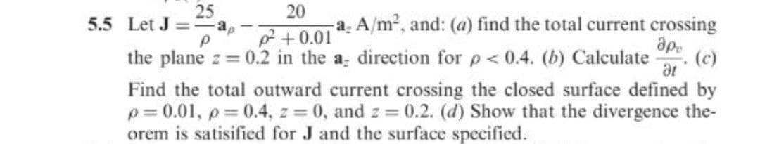 25
20
a. A/m?, and: (a) find the total current crossing
ap.
(c)
5.5 Let J =
-a,
2 +0.01
the plane z = 0.2 in the a direction for p < 0.4. (b) Calculate
Find the total outward current crossing the closed surface defined by
p = 0.01, p= 0.4, z = 0, and z = 0.2. (d) Show that the divergence the-
orem is satisified for J and the surface specified.

