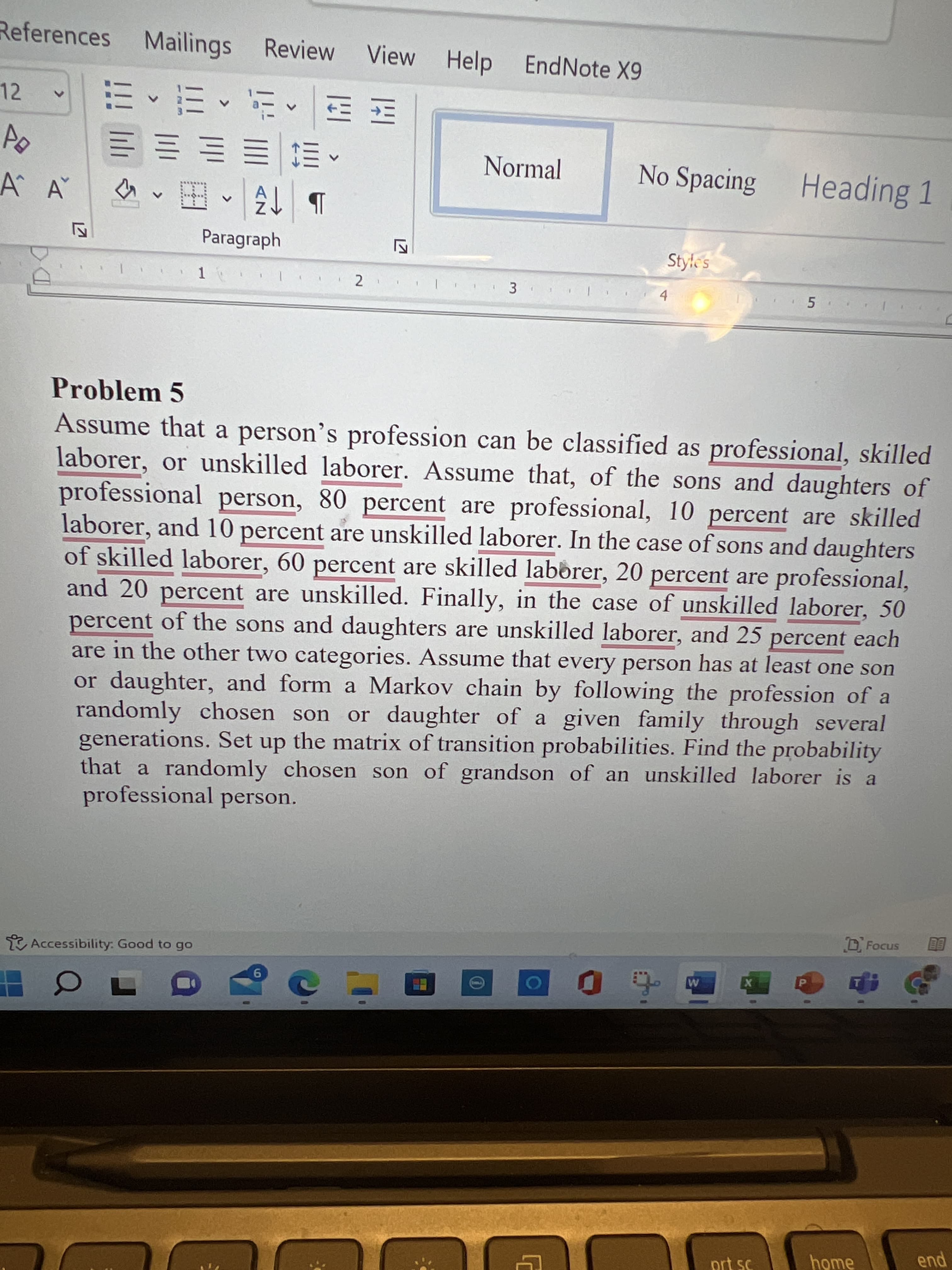 LO
References Mailings Review
View
Help EndNote X9
12
三三三
Normal
No Spacing
Heading 1
A A
b 3へ田
Paragraph
Style's
2
4.
Problem 5
Assume that a person's profession can be classified as professional, skilled
laborer, or unskilled laborer. Assume that, of the sons and daughters of
professional person, 80 percent are professional, 10 percent are skilled
laborer, and 10 percent are unskilled laborer. In the case of sons and daughters
of skilled laborer, 60 percent are skilled laborer, 20 percent are professional,
and 20 percent are unskilled. Finally, in the case of unskilled laborer, 50
percent of the sons and daughters are unskilled laborer, and 25 percent each
are in the other two categories. Assume that every person has at least one son
or daughter, and form a Markov chain by following the profession of a
randomly chosen son
generations. Set up the matrix of transition probabilities. Find the probability
that a randomly chosen son of grandson of an unskilled laborer is a
professional person.
or daughter of a given family through several
Accessibility: Good to go
X
home
