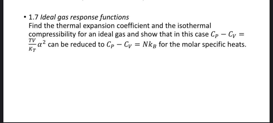 1.7 Ideal gas response functions
Find the thermal expansion coefficient and the isothermal
compressibility for an ideal gas and show that in this case Cp - Cy =
- a² can be reduced to Cp – Cy = Nkg for the molar specific heats.
TV
Кт
