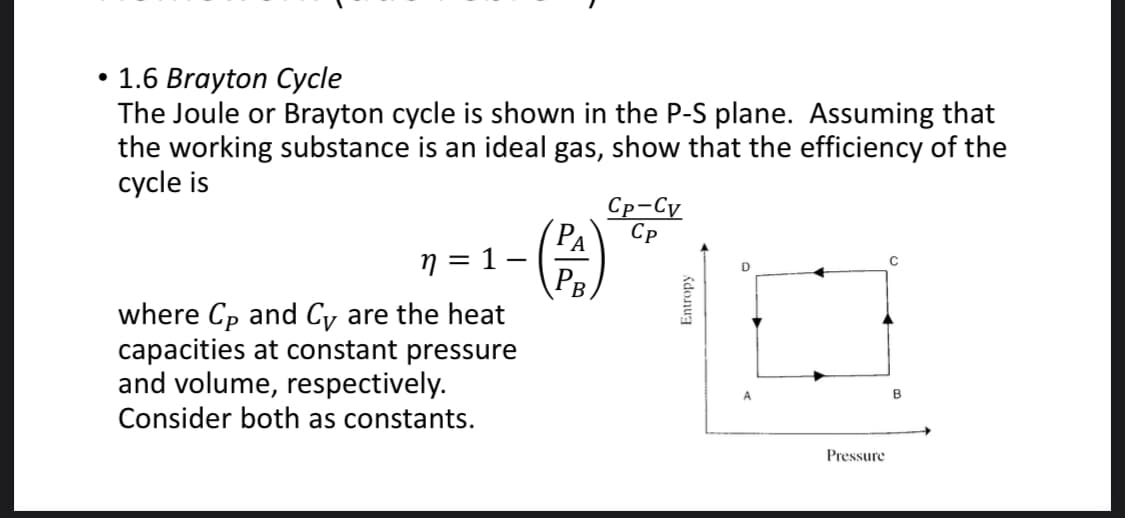 1.6 Brayton Cycle
The Joule or Brayton cycle is shown in the P-S plane. Assuming that
the working substance is an ideal gas, show that the efficiency of the
cycle is
Ср-Су
Ср
(PA
n = 1–
PB
where Cp and Cy are the heat
capacities at constant pressure
and volume, respectively.
Consider both as constants.
Pressure
Entropy
