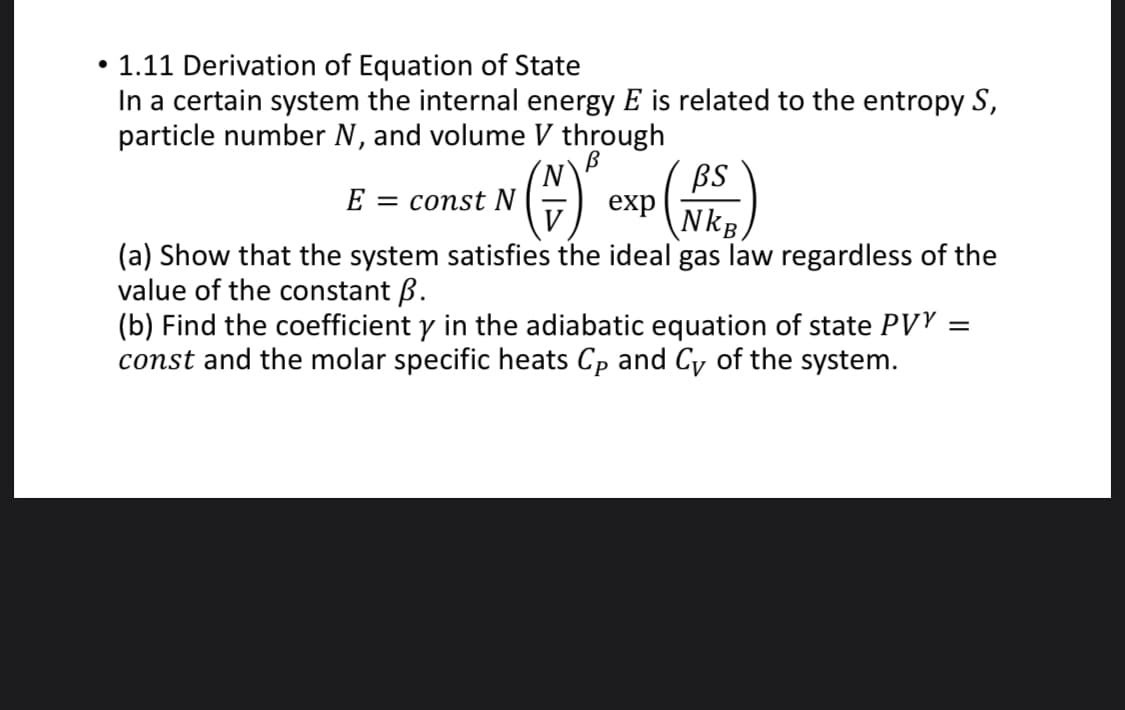 • 1.11 Derivation of Equation of State
In a certain system the internal energy E is related to the entropy S,
particle number N, and volume V through
BS
exp
E
const N
NkB
(a) Show that the system satisfies the ideal gas law regardless of the
value of the constant B.
(b) Find the coefficient y in the adiabatic equation of state PVY :
const and the molar specific heats Cp and Cv of the system.
