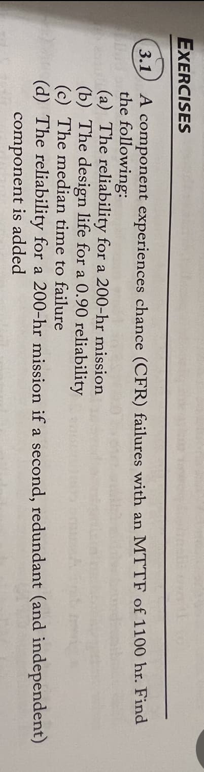 EXERCISES
3.1
A component experiences chance (CFR) failures with an MTTF of 1100 hr. Find
the following:
(a) The reliability for a 200-hr mission
(b) The design life for a 0.90 reliability
(c) The median time to failure
(d) The reliability for a 200-hr mission if a second, redundant (and independent)
component is added
