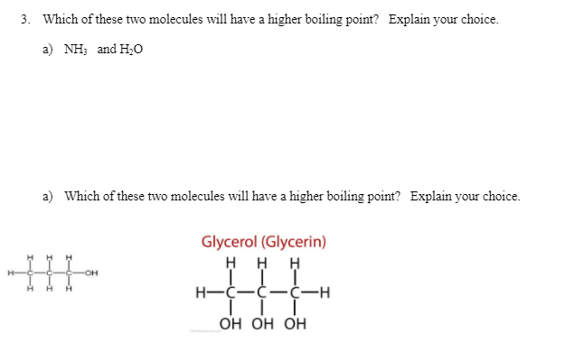 3. Which of these two molecules will have a higher boiling point? Explain your choice.
a) NH; and H;0
a) Which of these two molecules will have a higher boiling point? Explain your choice.
Glycerol (Glycerin)
H H H
H-C-C-Ċ-H
ОН Он Он
