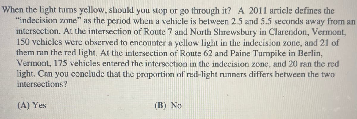 When the light turns yellow, should you stop or go through it? A 2011 article defines the
"indecision zone" as the period when a vehicle is between 2.5 and 5.5 seconds away from an
intersection. At the intersection of Route 7 and North Shrewsbury in Clarendon, Vermont,
150 vehicles were observed to encounter a yellow light in the indecision zone, and 21 of
them ran the red light. At the intersection of Route 62 and Paine Turnpike in Berlin,
Vermont, 175 vehicles entered the intersection in the indecision zone, and 20 ran the red
light. Can you conclude that the proportion of red-light runners differs between the two
intersections?
(A) Yes
(B) No

