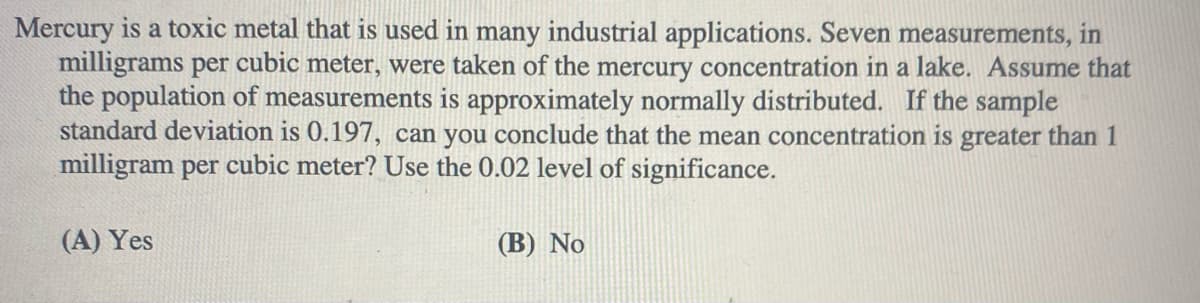 Mercury is a toxic metal that is used in many industrial applications. Seven measurements, in
milligrams per cubic meter, were taken of the mercury concentration in a lake. Assume that
the population of measurements is approximately normally distributed. If the sample
standard deviation is 0.197, can you conclude that the mean concentration is greater than 1
milligram per cubic meter? Use the 0.02 level of significance.
(A) Yes
(В) No
