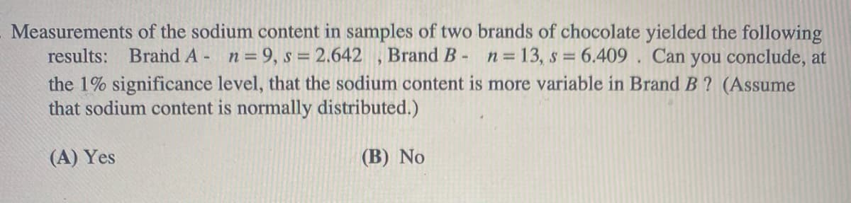 Measurements of the sodium content in samples of two brands of chocolate yielded the following
results: Brand A- n= 9, s =
2.642 , Brand B- n 13, s = 6.409 . Can you conclude, at
the 1% significance level, that the sodium content is more variable in Brand B ? (Assume
that sodium content is normally distributed.)
(A) Yes
(B) No
