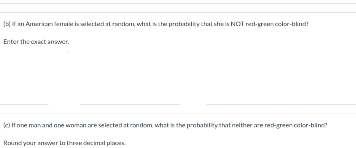 (b) If an American female is selected at random, what is the probability that she is NOT red-green color-blind?
Enter the exact answer.
(c) If one man and one woman are selected at random, what is the probability that neither are red-green color-blind?
Round your answer to three decimal places.
