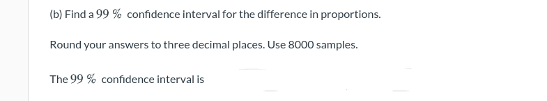 (b) Find a 99 % confidence interval for the difference in proportions.
Round your answers to three decimal places. Use 8000 samples.
The 99 % confidence interval is

