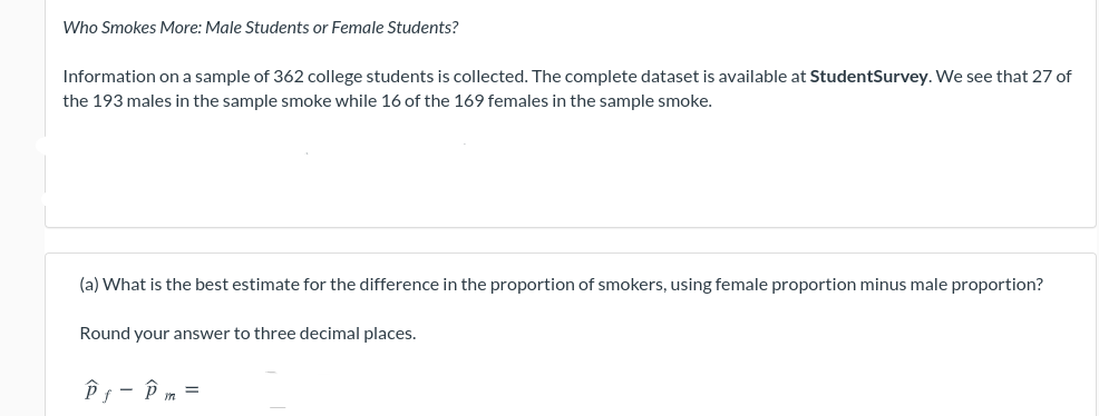 Who Smokes More: Male Students or Female Students?
Information ona sample of 362 college students is collected. The complete dataset is available at StudentSurvey. We see that 27 of
the 193 males in the sample smoke while 16 of the 169 females in the sample smoke.
(a) What is the best estimate for the difference in the proportion of smokers, using female proportion minus male proportion?
Round your answer to three decimal places.
Pg- P m =
