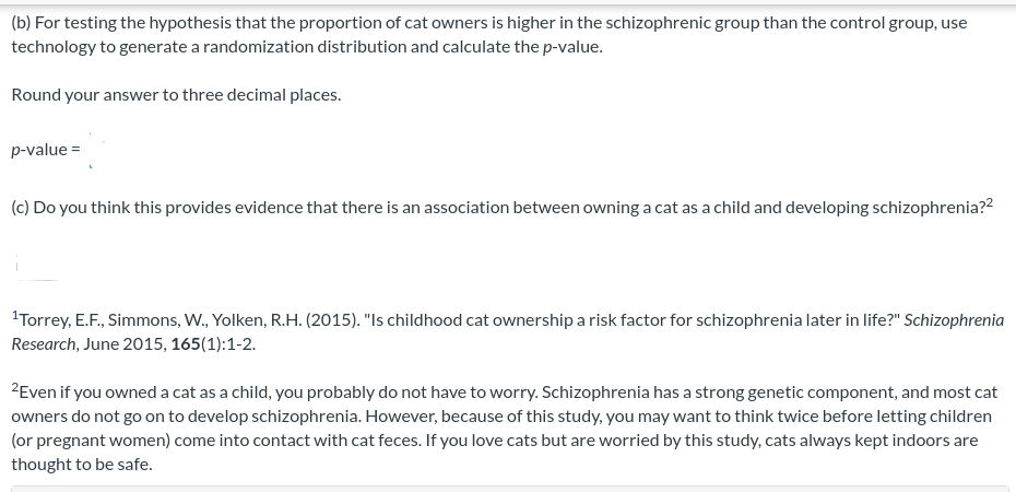 (b) For testing the hypothesis that the proportion of cat owners is higher in the schizophrenic group than the control group, use
technology to generate a randomization distribution and calculate the p-value.
Round your answer to three decimal places.
p-value =
(c) Do you think this provides evidence that there is an association between owning a cat as a child and developing schizophrenia??
'Torrey, E.F., Simmons, W., Yolken, R.H. (2015). "Is childhood cat ownership a risk factor for schizophrenia later in life?" Schizophrenia
Research, June 2015, 165(1):1-2.
ZEven if you owned a cat as a child, you probably do not have to worry. Schizophrenia has a strong genetic component, and most cat
owners do not go on to develop schizophrenia. However, because of this study, you may want to think twice before letting children
(or pregnant women) come into contact with cat feces. If you love cats but are worried by this study, cats always kept indoors are
thought to be safe.
