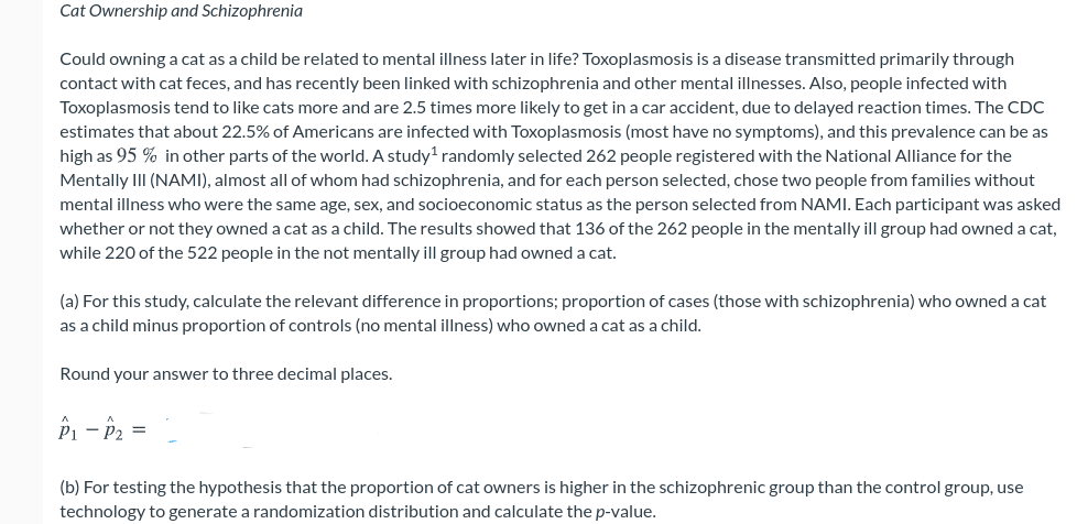 Cat Ownership and Schizophrenia
Could owning a cat as a child be related to mental illness later in life? Toxoplasmosis is a disease transmitted primarily through
contact with cat feces, and has recently been linked with schizophrenia and other mental illnesses. Also, people infected with
Toxoplasmosis tend to like cats more and are 2.5 times more likely to get in a car accident, due to delayed reaction times. The CDC
estimates that about 22.5% of Americans are infected with Toxoplasmosis (most have no symptoms), and this prevalence can be as
high as 95 % in other parts of the world. A study' randomly selected 262 people registered with the National Alliance for the
Mentally III (NAMI), almost all of whom had schizophrenia, and for each person selected, chose two people from families without
mental illness who were the same age, sex, and socioeconomic status as the person selected from NAMI. Each participant was asked
whether or not they owned a cat as a child. The results showed that 136 of the 262 people in the mentally ill group had owned a cat,
while 220 of the 522 people in the not mentally ill group had owned a cat.
(a) For this study, calculate the relevant difference in proportions; proportion of cases (those with schizophrenia) who owned a cat
as a child minus proportion of controls (no mental illness) who owned a cat as a child.
Round your answer to three decimal places.
P1 - P2 =
(b) For testing the hypothesis that the proportion of cat owners is higher in the schizophrenic group than the control group, use
technology to generate a randomization distribution and calculate the p-value.
