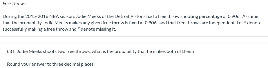 Free Throws
During the 2015-2016 NBA season, Jodie Meeks of the Detroit Pistons had a free throw shooting percentage of 0.906 . Assume
that the probability Jodie Meeks makes any given free throw is fixed at 0.906, and that free throws are independent. Let S denote
successfully making a free throw and F denote missing it.
(a) If Jodie Meeks shoots two free throws, what is the probability that he makes both of them?
Round your answer to three decimal places.
