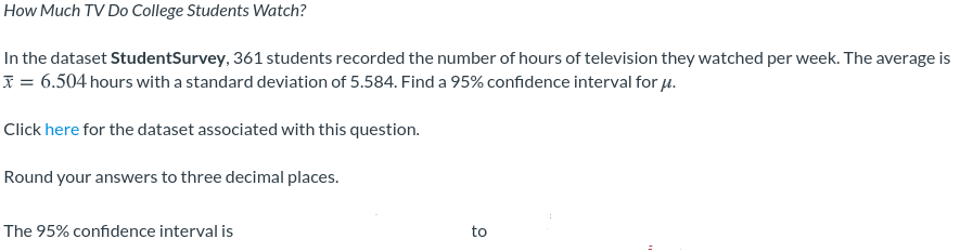 How Much TV Do College Students Watch?
In the dataset StudentSurvey, 361 students recorded the number of hours of television they watched per week. The average is
I = 6.504 hours with a standard deviation of 5.584. Find a 95% confidence interval for u.
Click here for the dataset associated with this question.
Round your answers to three decimal places.
The 95% confidence interval is
to
