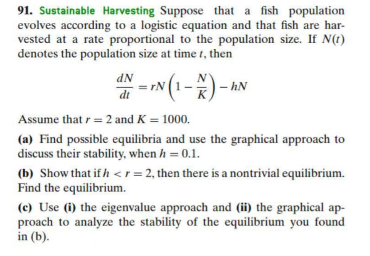 91. Sustainable Harvesting Suppose that a fish population
evolves according to a logistic equation and that fish are har-
vested at a rate proportional to the population size. If N(t)
denotes the population size at time t, then
dN
= IN (1-)-
- hN
dt
K
Assume that r = 2 and K = 1000.
%3D
(a) Find possible equilibria and use the graphical approach to
discuss their stability, when h = 0.1.
(b) Show that if h <r = 2, then there is a nontrivial equilibrium.
Find the equilibrium.
(c) Use (i) the eigenvalue approach and (ii) the graphical ap-
proach to analyze the stability of the equilibrium you found
in (b).
