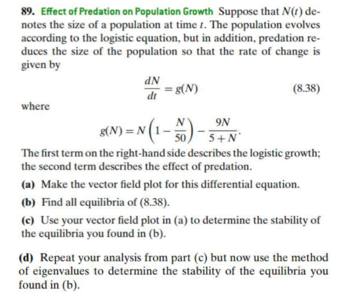 89. Effect of Predation on Population Growth Suppose that N(1) de-
notes the size of a population at time t. The population evolves
according to the logistic equation, but in addition, predation re-
duces the size of the population so that the rate of change is
given by
dN
(8.38)
di =8(N)
where
N(1-%)- 3+N
9N
50
5 + N°
The first term on the right-hand side describes the logistic growth;
the second term describes the effect of predation.
(a) Make the vector field plot for this differential equation.
(b) Find all equilibria of (8.38).
(c) Use your vector field plot in (a) to determine the stability of
the equilibria you found in (b).
(d) Repeat your analysis from part (c) but now use the method
of eigenvalues to determine the stability of the equilibria you
found in (b).

