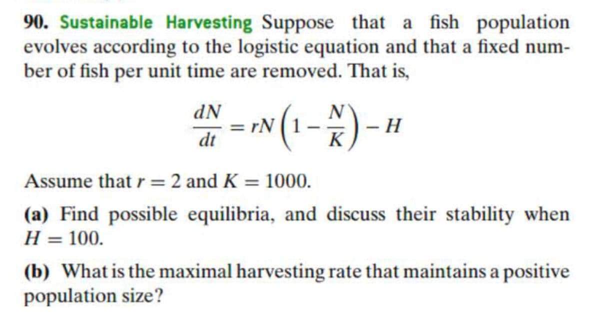 90. Sustainable Harvesting Suppose that a fish population
evolves according to the logistic equation and that a fixed num-
ber of fish per unit time are removed. That is,
dN
N
*(1-*)-
rN
dt
K
Assume that r=2 and K = 1000.
%3D
(a) Find possible equilibria, and discuss their stability when
H = 100.
%3D
(b) What is the maximal harvesting rate that maintains a positive
population size?
