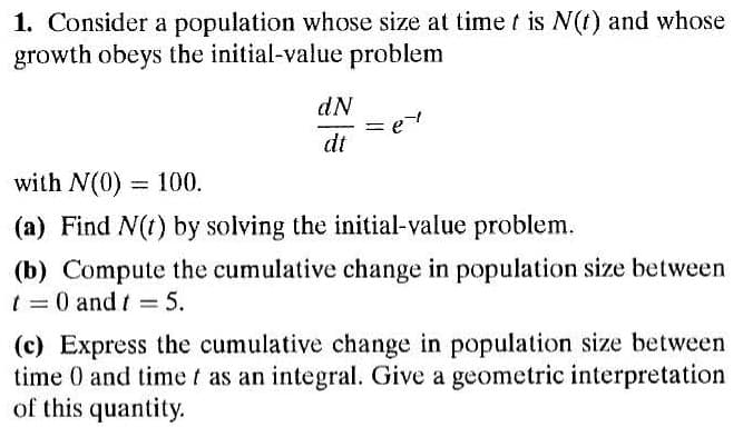 1. Consider a population whose size at timet is N(t) and whose
growth obeys the initial-value problem
dN
dt
with N(0) = 100.
%3D
(a) Find N(t) by solving the initial-value problem.
(b) Compute the cumulative change in population size between
t = 0 and t = 5.
%3D
(c) Express the cumulative change in population size between
time 0 and time t as an integral. Give a geometric interpretation
of this quantity.
