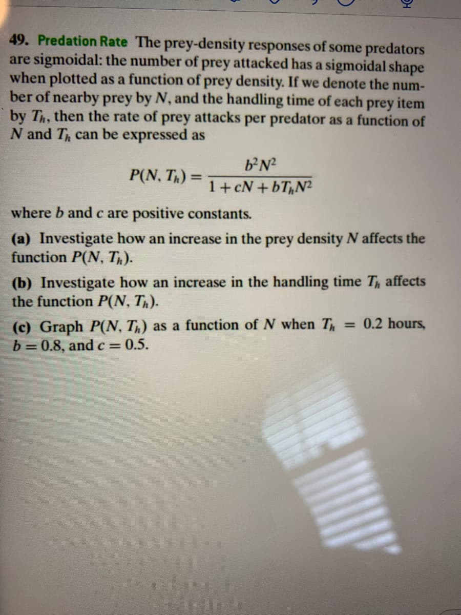 49. Predation Rate The prey-density responses of some predators
are sigmoidal: the number of prey attacked has a sigmoidal shape
when plotted as a function of prey density. If we denote the num-
ber of nearby prey by N, and the handling time of each prey item
by Th, then the rate of prey attacks per predator as a function of
N and T can be expressed as
bN?
P(N, Th) =
1+cN + bT,N²
where b and c are positive constants.
(a) Investigate how an increase in the prey density N affects the
function P(N, Th).
(b) Investigate how an increase
the function P(N, T).
the handling time T, affects
(c) Graph P(N, T,) as a function of N when T = 0.2 hours,
b = 0.8, and c 0.5.
