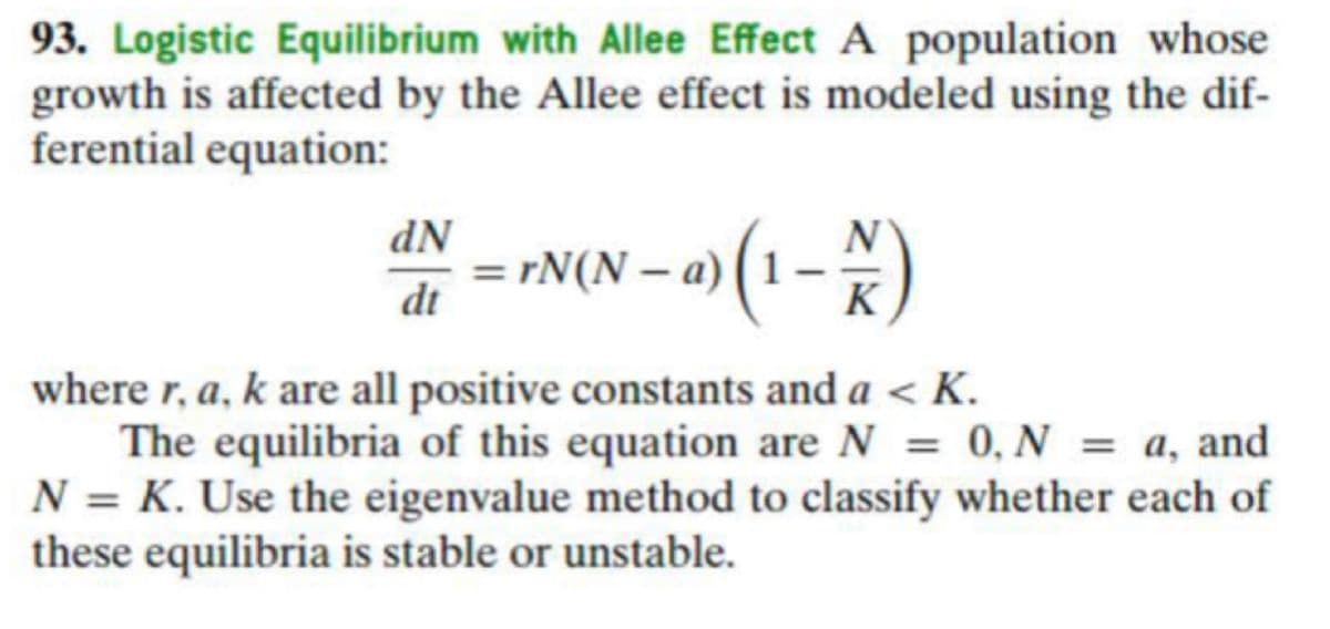 93. Logistic Equilibrium with Allee Effect A population whose
growth is affected by the Allee effect is modeled using the dif-
ferential equation:
dN
= rN(N = a) (1 – )
dt
K
where r, a, k are all positive constants and a < K.
The equilibria of this equation are N = 0, N = a, and
N = K. Use the eigenvalue method to classify whether each of
these equilibria is stable or unstable.
