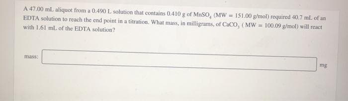 A 47.00 ml aliquot from a 0.490 L solution that contains 0.410 g of MnSO, (MW = 151.00 g/mol) required 40.7 mL of an
EDTA solution to reach the end point in a titration. What mass, in milligrams, of CaCO, ( MW = 100.09 g/mol) will react
with 1.61 ml. of the EDTA solution?
mass:
mg
