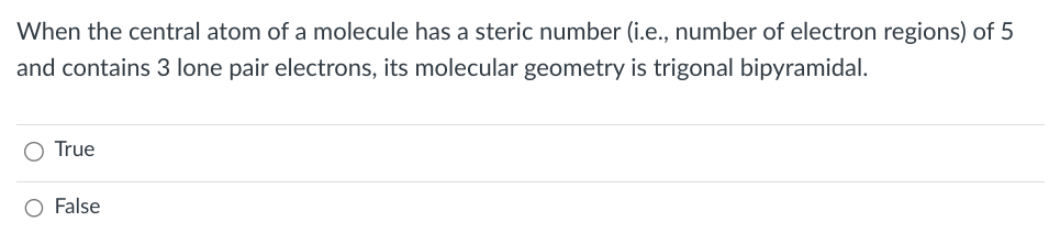When the central atom of a molecule has a steric number (i.e., number of electron regions) of 5
and contains 3 lone pair electrons, its molecular geometry is trigonal bipyramidal.
True
O False