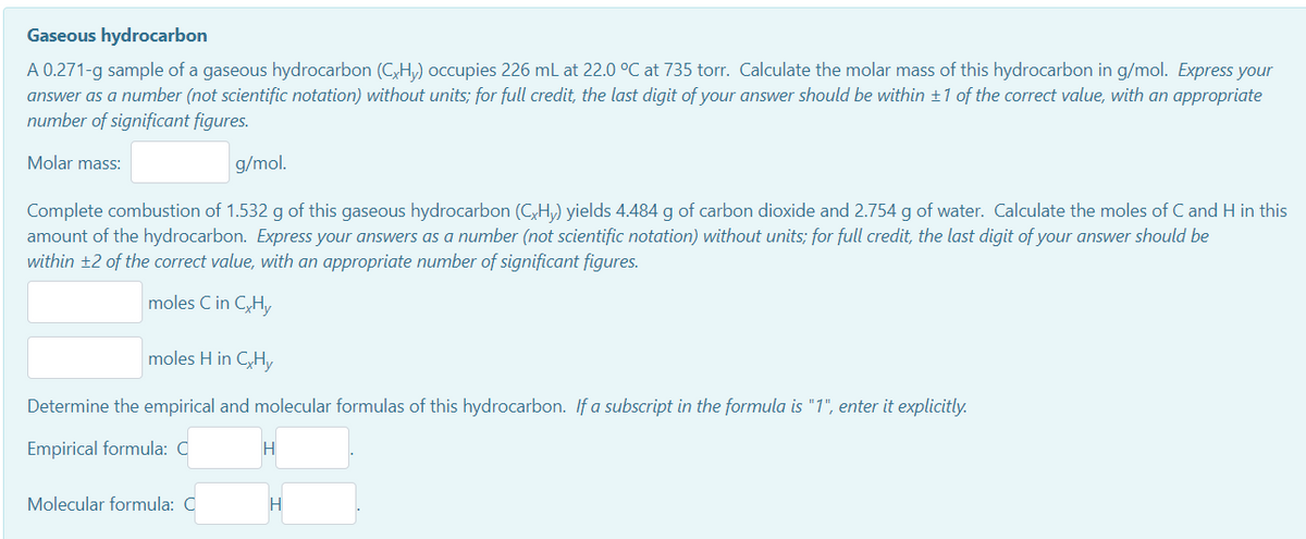Gaseous hydrocarbon
A 0.271-g sample of a gaseous hydrocarbon (C,Hy) occupies 226 mL at 22.0 °C at 735 torr. Calculate the molar mass of this hydrocarbon in g/mol. Express your
answer as a number (not scientific notation) without units; for full credit, the last digit of your answer should be within ±1 of the correct value, with an appropriate
number of significant figures.
Molar mass:
g/mol.
Complete combustion of 1.532 g of this gaseous hydrocarbon (C,H,) yields 4.484 g of carbon dioxide and 2.754 g of water. Calculate the moles of C and H in this
amount of the hydrocarbon. Express your answers as a number (not scientific notation) without units; for full credit, the last digit of your answer should be
within ±2 of the correct value, with an appropriate number of significant figures.
moles C in C,H,y
moles H in C,Hy
Determine the empirical and molecular formulas of this hydrocarbon. If a subscript in the formula is "1", enter it explicitly.
Empirical formula: C
H
Molecular formula: C
H
