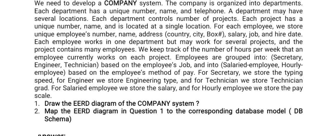 We need to develop a COMPANY system. The company is organized into departments.
Each department has a unique number, name, and telephone. A department may have
several locations. Each department controls number of projects. Each project has a
unique number, name, and is located at a single location. For each employee, we store
unique employee's number, name, address (country, city, Box#), salary, job, and hire date.
Each employee works in one department but may work for several projects, and the
project contains many employees. We keep track of the number of hours per week that an
employee currently works on each project. Employees are grouped into: (Secretary,
Engineer, Technician) based on the employee's Job, and into (Salaried-employee, Hourly-
employee) based on the employee's method of pay. For Secretary, we store the typing
speed, for Engineer we store Engineering type, and for Technician we store Technician
grad. For Salaried employee we store the salary, and for Hourly employee we store the pay
scale.
1. Draw the EERD diagram of the COMPANY system?
2. Map the EERD diagram in Question 1 to the corresponding database model (
( DB
Schema)
ABOWOR
