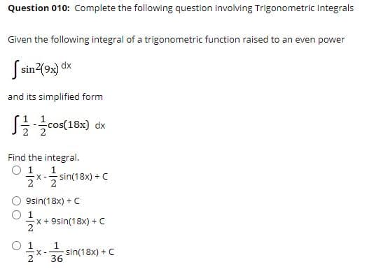 Question 010: Complete the following question involving Trigonometric Integrals
Given the following integral of a trigonometric function raised to an even power
S sin2(9x)
and its simplified form
J를글cos(18x) dx
Find the integral.
O 1
1
sin(18x) + C
2
9sin(18x) +C
x + 9sin(18x) + C
O 1
1
X -
sin(18x) + C
36
