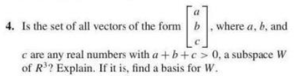 a
4. Is the set of all vectors of the form b. where a, b, and
c are any real numbers with a +b+c> 0, a subspace W
of R? Explain. If it is, find a basis for W.
