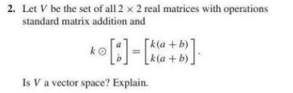 2. Let V be the set of all 2 x 2 real matrices with operations
standard matrix addition and
[k(a +b)]
[k(a +b)]
Is V a vector space? Explain.
