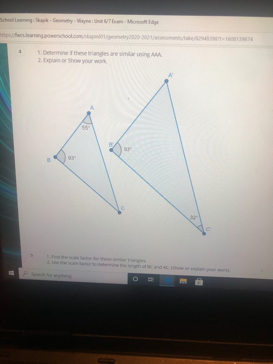 School Learning: Skapik - Geometry -Wayne: Unit 6/7 Exam - Microsoft Edge
https://fwcs.learning.powerschool.com/skapml01/geometry2020-2021/assessments/take/82948398?t-1608139674
4.
1. Determine if these triangles are similar using AAA.
2. Explain or Show your work.
A'
A
55°
93°
93°
B
32°
C'
1. Find the scale factor for these similar triangles.
2. Use the scale factor to determine the length of BC and AC. (Show or explain your work).
P Search for anything
立
