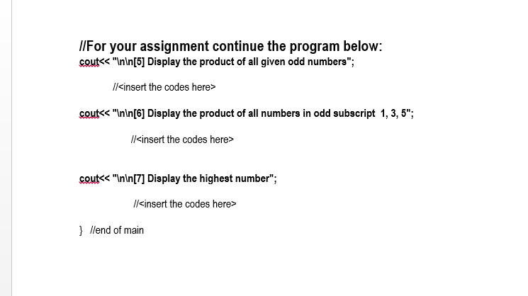 IIFor your assignment continue the program below:
cout<< "In\n[5] Display the product of all given odd numbers";
Il<insert the codes here>
cout<< "Inin[6] Display the product of all numbers in odd subscript 1, 3, 5";
Il<insert the codes here>
cout<< "In\n[7] Display the highest number";
Il<insert the codes here>
} llend of main
