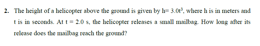 2. The height of a helicopter above the ground is given by h= 3.0t³, where h is in meters and
t is in seconds. At t = 2.0 s, the helicopter releases a small mailbag. How long after its
release does the mailbag reach the ground?
