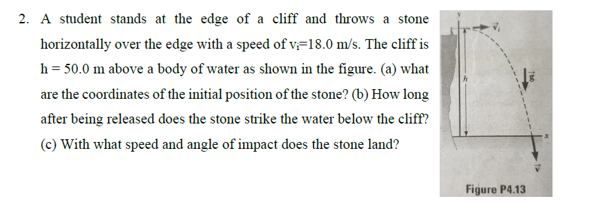 2. A student stands at the edge of a cliff and throws a stone
horizontally over the edge with a speed of v=18.0 m/s. The cliff is
h = 50.0 m above a body of water as shown in the figure. (a) what
are the coordinates of the initial position of the stone? (b) How long
after being released does the stone strike the water below the cliff?
(c) With what speed and angle of impact does the stone land?
Figure P4.13
