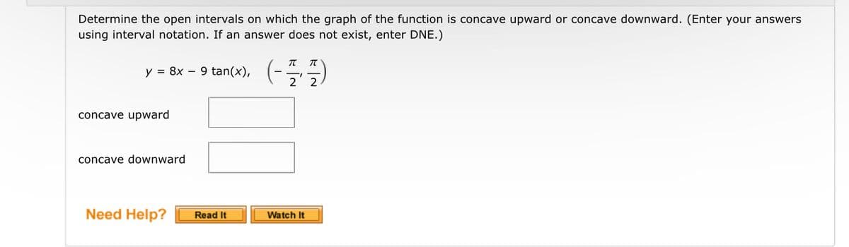 Determine the open intervals on which the graph of the function is concave upward or concave downward. (Enter your answers
using interval notation. If an answer does not exist, enter DNE.)
y = 8x 9
concave upward
concave downward
Need Help?
tan(x), (-7/2²/2/2
(---)
Read It
Watch It