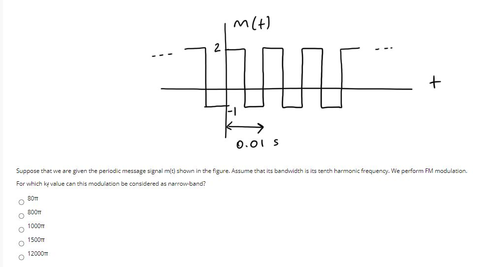 mlt)
2
0.01 S
Suppose that we are given the periodic message signal mít) shown in the figure. Assume that its bandwidth is its tenth harmonic frequency. We perform FM modulation.
For which kę value can this modulation be considered as narrow-band?
80m
800T
1000T
1500T
12000T
