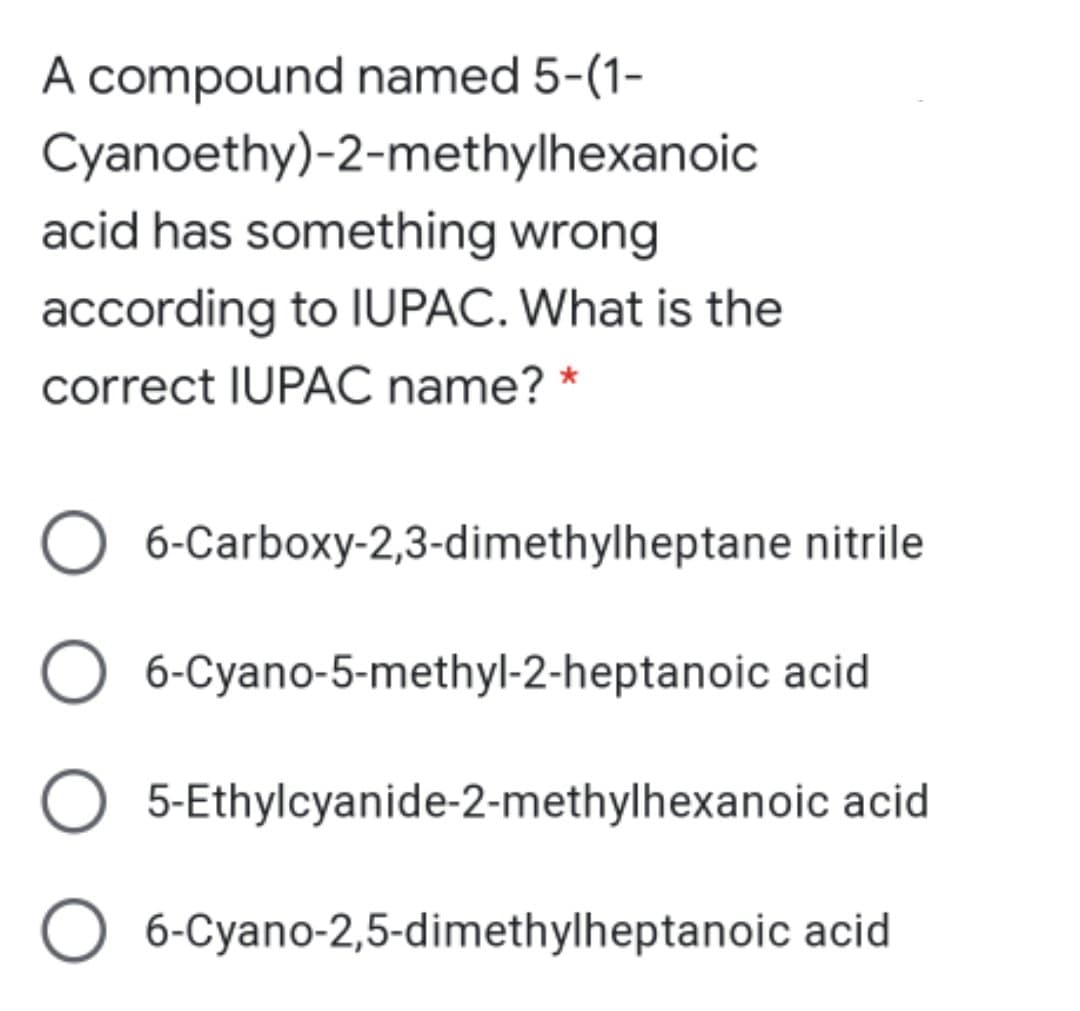 A compound named 5-(1-
Cyanoethy)-2-methylhexanoic
acid has something wrong
according to IUPAC. What is the
correct IUPAC name? *
6-Carboxy-2,3-dimethylheptane nitrile
6-Cyano-5-methyl-2-heptanoic acid
5-Ethylcyanide-2-methylhexanoic acid
O 6-Cyano-2,5-dimethylheptanoic acid
