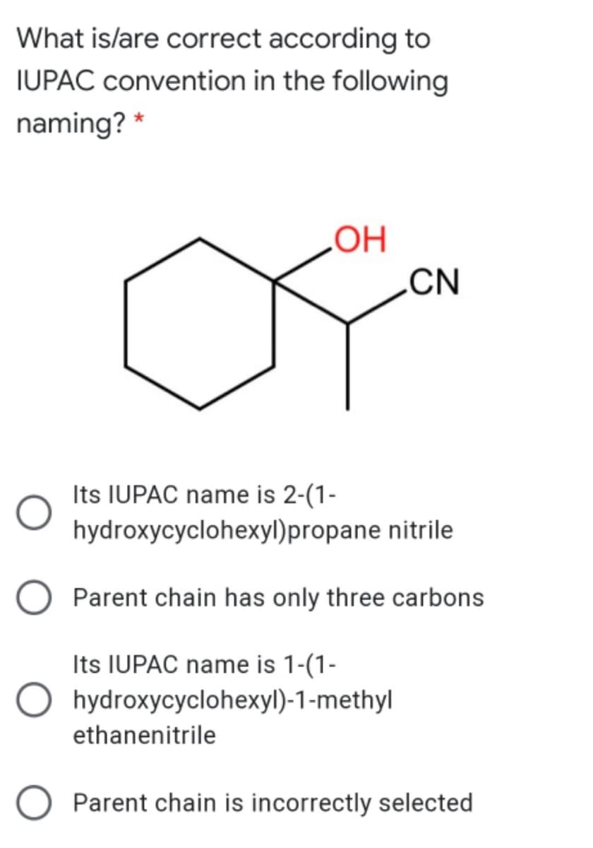 What is/are correct according to
IUPAC convention in the following
naming? *
HO
CN
Its IUPAC name is 2-(1-
hydroxycyclohexyl)propane nitrile
Parent chain has only three carbons
Its IUPAC name is 1-(1-
hydroxycyclohexyl)-1-methyl
ethanenitrile
O Parent chain is incorrectly selected

