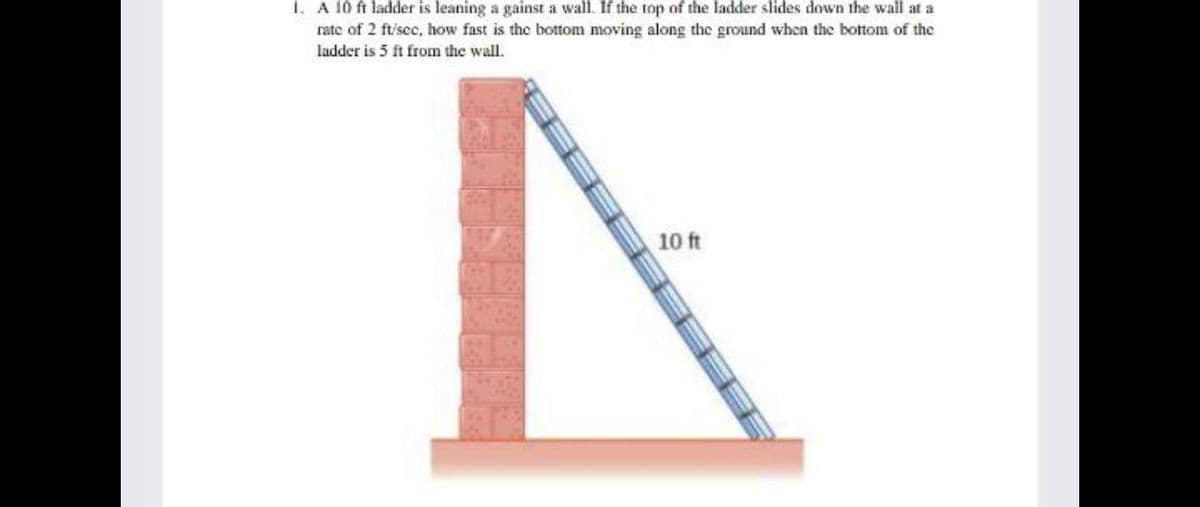 1. A 10 ft ladder is leaning a gainst a wall. If the top of the ladder slides down the wall at a
rate of 2 ft/sec, how fast is the bottom moving along the ground when the bottom of the
ladder is 5 ft from the wall.
10 ft
TITE
