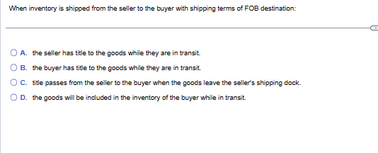 When inventory is shipped from the seller to the buyer with shipping terms of FOB destination:
A. the seller has title to the goods while they are in transit.
B. the buyer has title to the goods while they are in transit.
C. title passes from the seller to the buyer when the goods leave the seller's shipping dock.
D. the goods will be included in the inventory of the buyer while in transit.