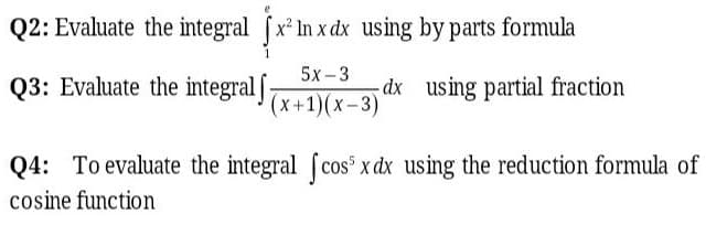 Q2: Evaluate the integral fx In x dx using by parts formula
Q3: Evaluate the integral ](x+1)(x–3)'
5x-3
dx using partial fraction
Q4: To evaluate the integral (cos x dx using the reduction formula of
cosine function
