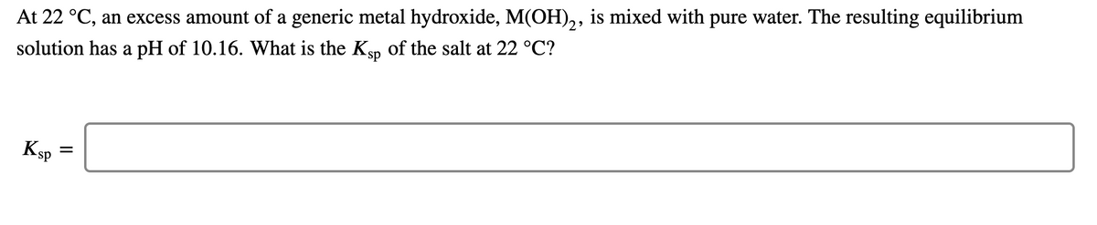 At 22 °C, an excess amount of a generic metal hydroxide, M(OH),, is mixed with pure water. The resulting equilibrium
solution has a pH of 10.16. What is the Ksp of the salt at 22 °C?
KsP
