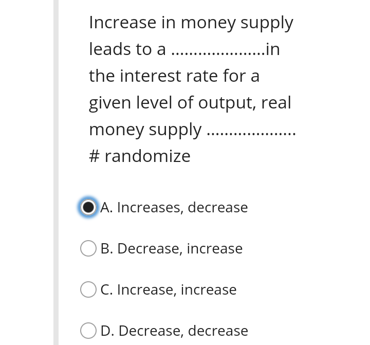 Increase in money supply
leads to a ..
. .in
the interest rate for a
given level of output, real
money supply
# randomize
A. Increases, decrease
OB. Decrease, increase
C. Increase, increase
D. Decrease, decrease

