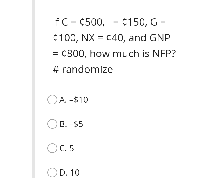 If C = ¢500, I = ¢150, G =
%3D
¢100, NX = ¢40, and GNP
%3D
= ¢800, how much is NFP?
# randomize
O A. -$10
В. -$5
OC. 5
D. 10
