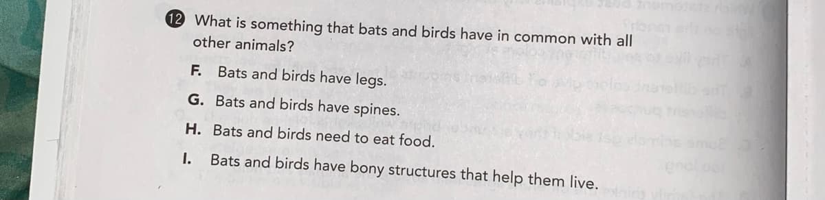 12 What is something that bats and birds have in common with all
other animals?
F.
Bats and birds have legs.
G. Bats and birds have spines.
mo
H. Bats and birds need to eat food.
I.
Bats and birds have bony structures that help them live.
